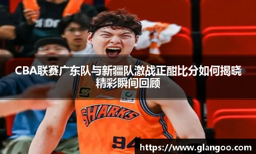 CBA联赛广东队与新疆队激战正酣比分如何揭晓精彩瞬间回顾