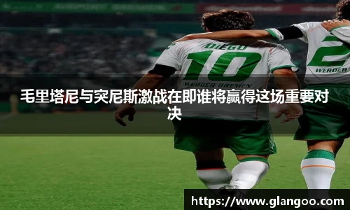 毛里塔尼与突尼斯激战在即谁将赢得这场重要对决